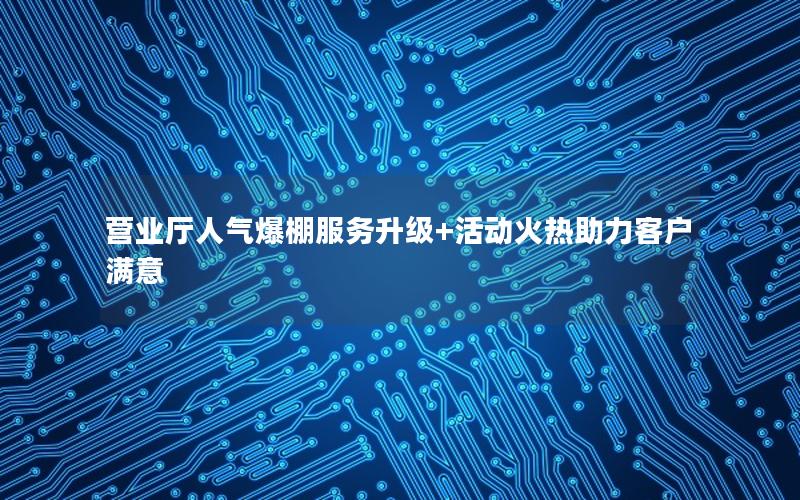 营业厅人气爆棚服务升级+活动火热助力客户满意