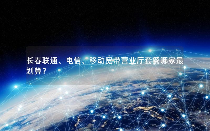 长春联通、电信、移动宽带营业厅套餐哪家最划算？