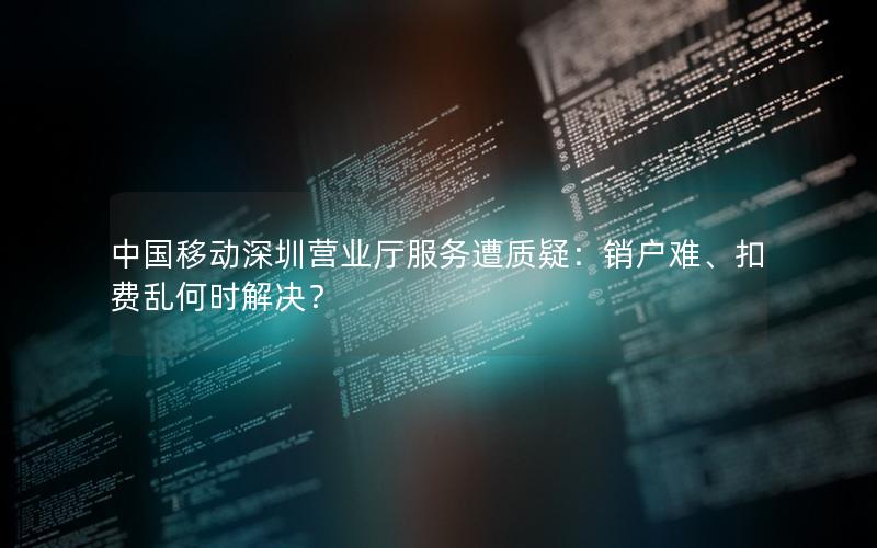 中国移动深圳营业厅服务遭质疑：销户难、扣费乱何时解决？
