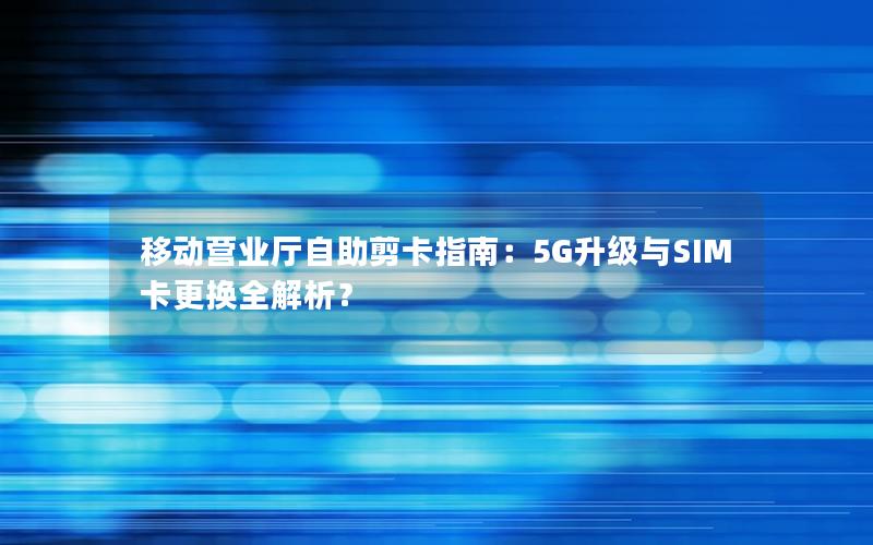 移动营业厅自助剪卡指南：5G升级与SIM卡更换全解析？