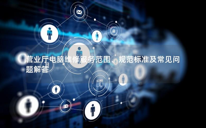 营业厅电脑维修服务范围、规范标准及常见问题解答