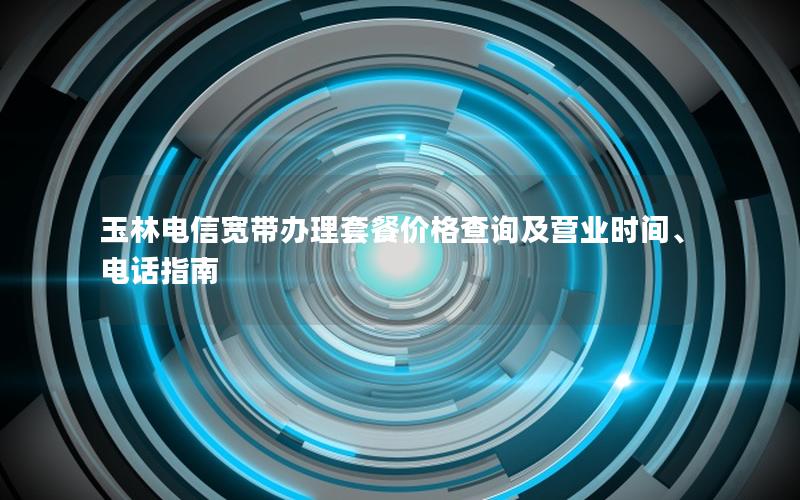 玉林电信宽带办理套餐价格查询及营业时间、电话指南