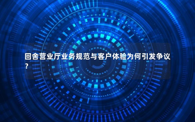 回舍营业厅业务规范与客户体验为何引发争议？