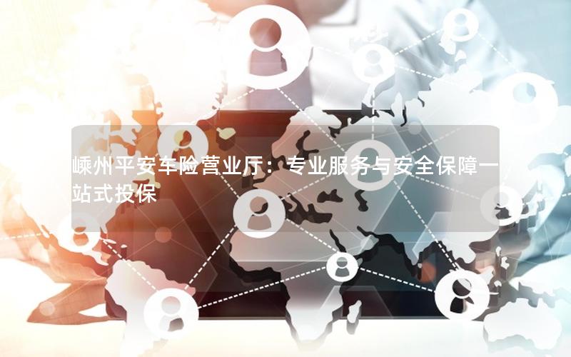 嵊州平安车险营业厅：专业服务与安全保障一站式投保