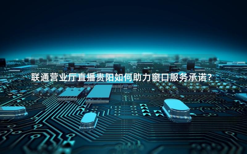 联通营业厅直播贵阳如何助力窗口服务承诺？