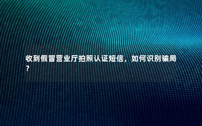 收到假冒营业厅拍照认证短信，如何识别骗局？
