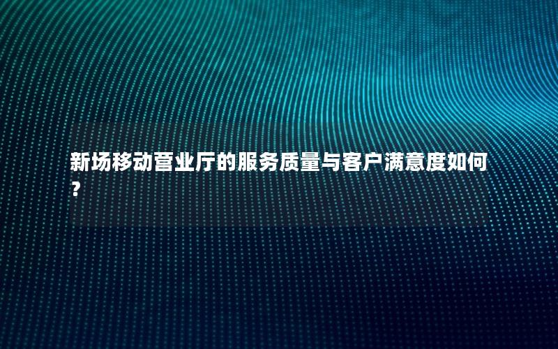 新场移动营业厅的服务质量与客户满意度如何？