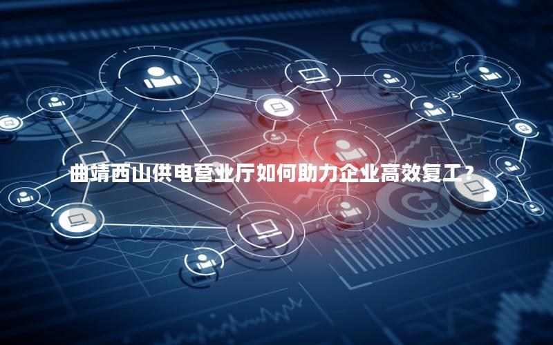 曲靖西山供电营业厅如何助力企业高效复工？