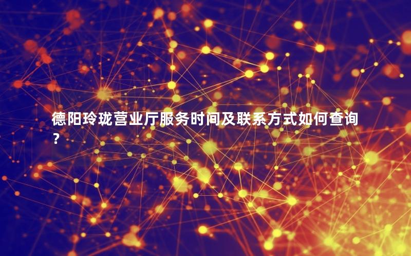 德阳玲珑营业厅服务时间及联系方式如何查询？
