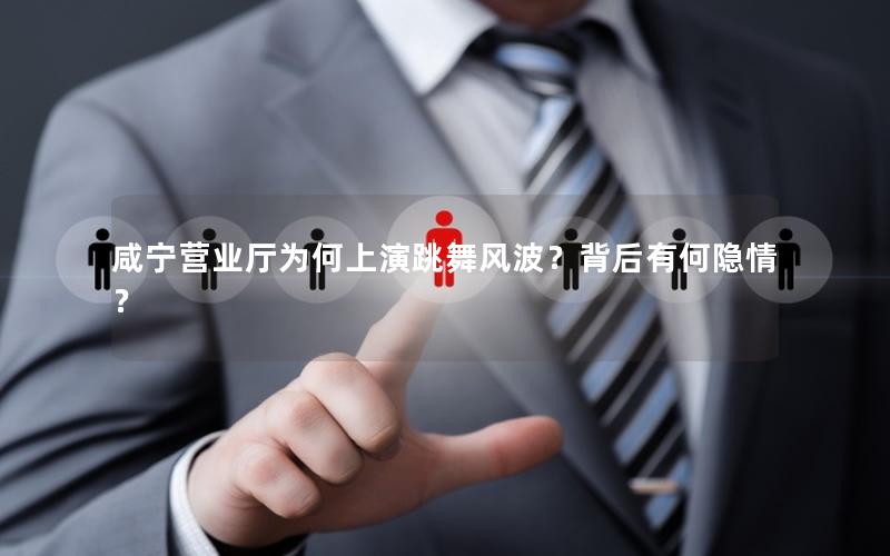 咸宁营业厅为何上演跳舞风波？背后有何隐情？