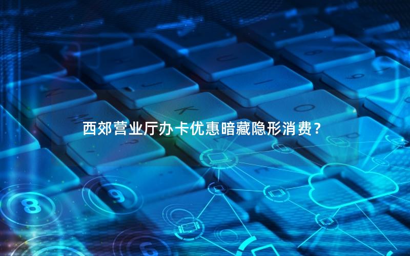 西郊营业厅办卡优惠暗藏隐形消费？