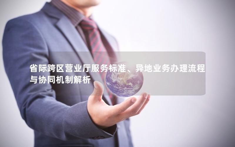 省际跨区营业厅服务标准、异地业务办理流程与协同机制解析