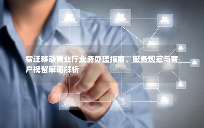 宿迁移动营业厅业务办理指南、服务规范与客户挽留策略解析