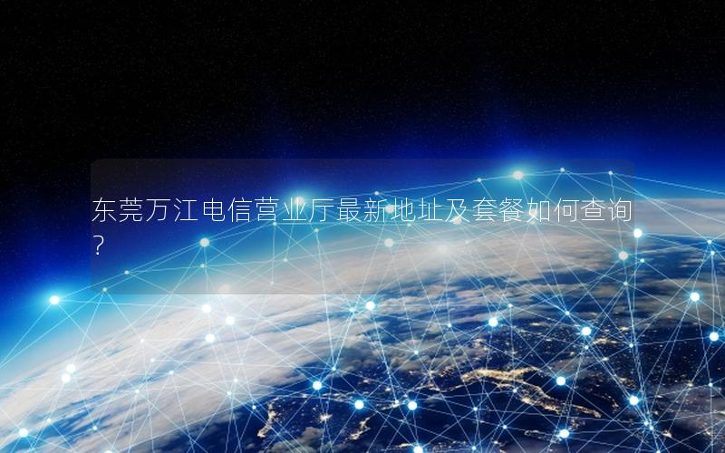 东莞万江电信营业厅最新地址及套餐如何查询？