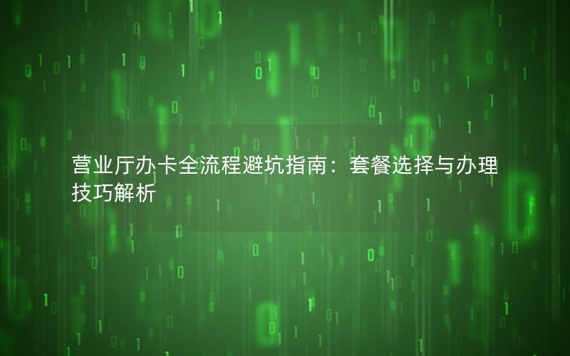 营业厅办卡全流程避坑指南：套餐选择与办理技巧解析
