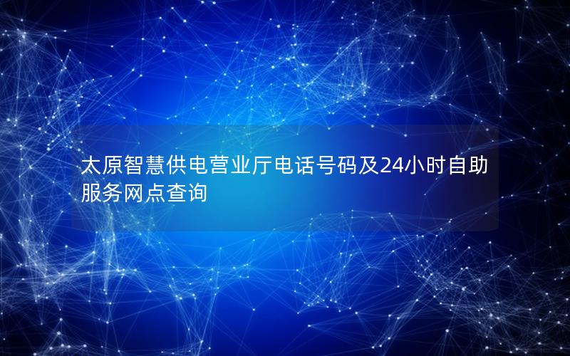 太原智慧供电营业厅电话号码及24小时自助服务网点查询
