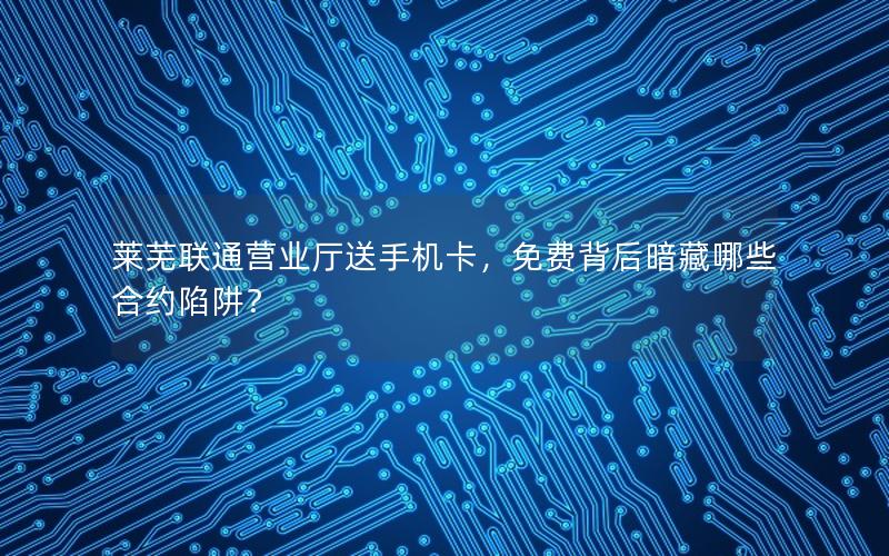 莱芜联通营业厅送手机卡，免费背后暗藏哪些合约陷阱？