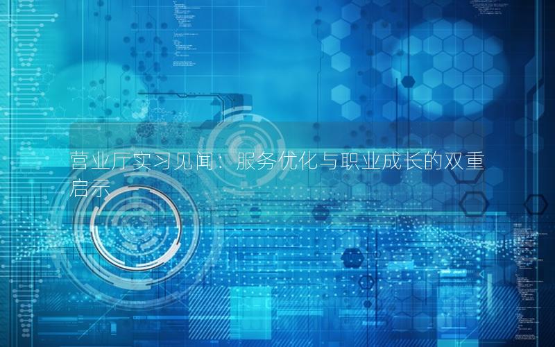 营业厅实习见闻：服务优化与职业成长的双重启示