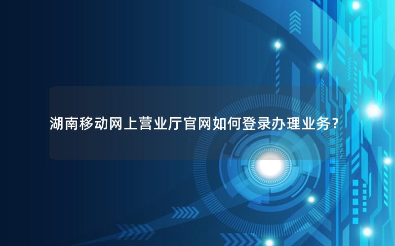 湖南移动网上营业厅官网如何登录办理业务？
