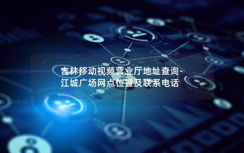 吉林移动视频营业厅地址查询-江城广场网点位置及联系电话
