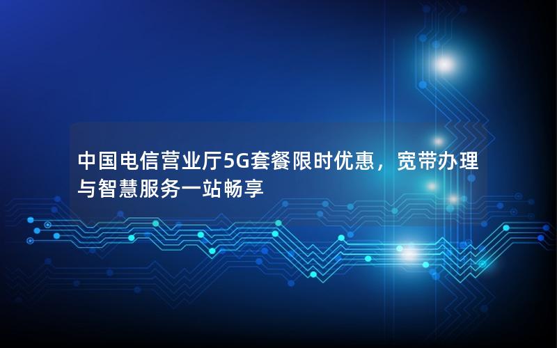 中国电信营业厅5G套餐限时优惠，宽带办理与智慧服务一站畅享