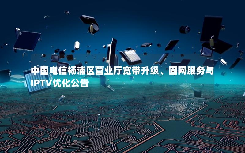 中国电信杨浦区营业厅宽带升级、固网服务与IPTV优化公告