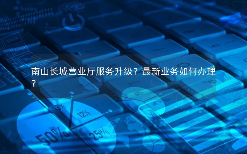 南山长城营业厅服务升级？最新业务如何办理？