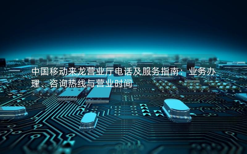 中国移动来龙营业厅电话及服务指南：业务办理、咨询热线与营业时间
