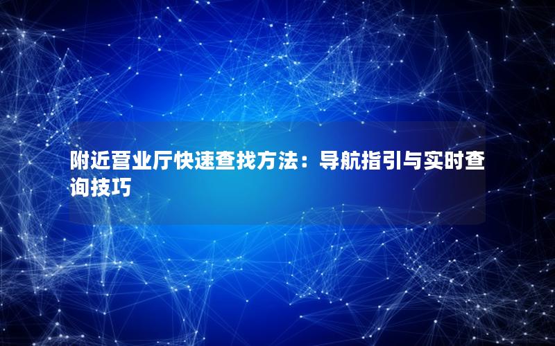 附近营业厅快速查找方法：导航指引与实时查询技巧