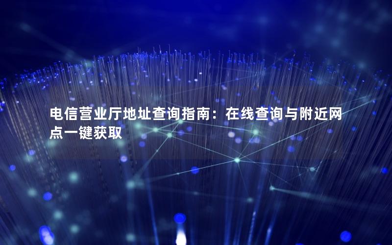 电信营业厅地址查询指南：在线查询与附近网点一键获取