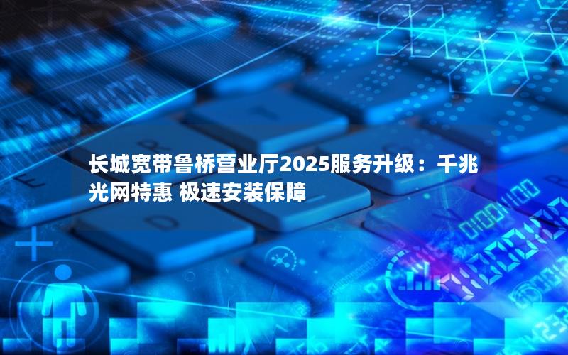 长城宽带鲁桥营业厅2025服务升级：千兆光网特惠 极速安装保障