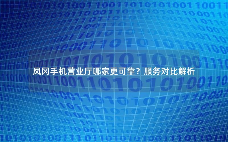 凤冈手机营业厅哪家更可靠？服务对比解析