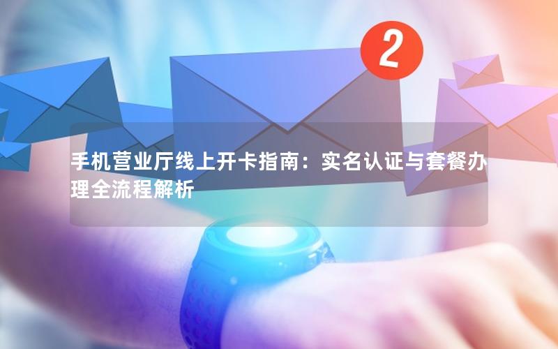 手机营业厅线上开卡指南：实名认证与套餐办理全流程解析