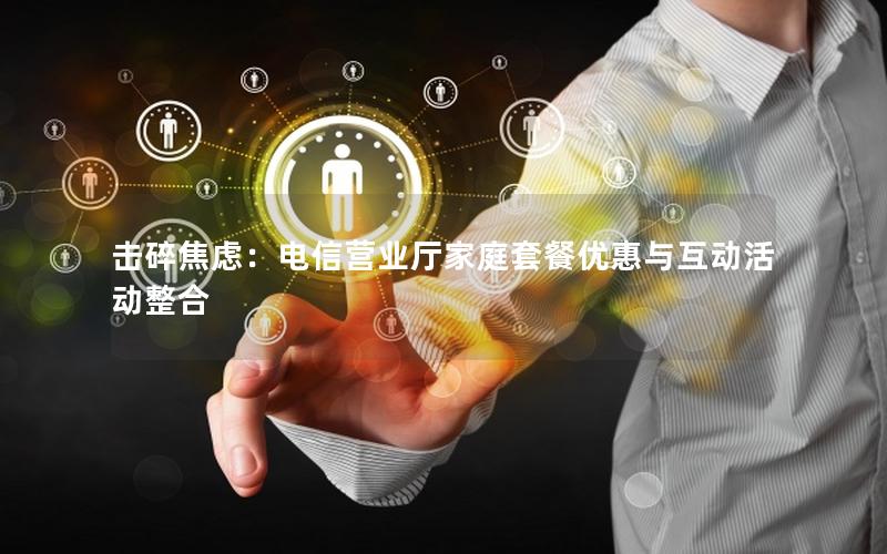 击碎焦虑：电信营业厅家庭套餐优惠与互动活动整合