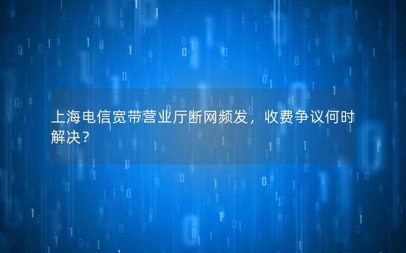 上海电信宽带营业厅断网频发，收费争议何时解决？