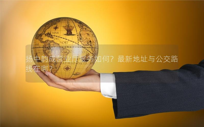扬中韵成营业厅服务如何？最新地址与公交路线在哪？