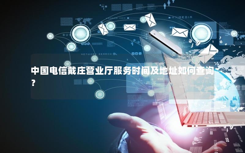中国电信戴庄营业厅服务时间及地址如何查询？