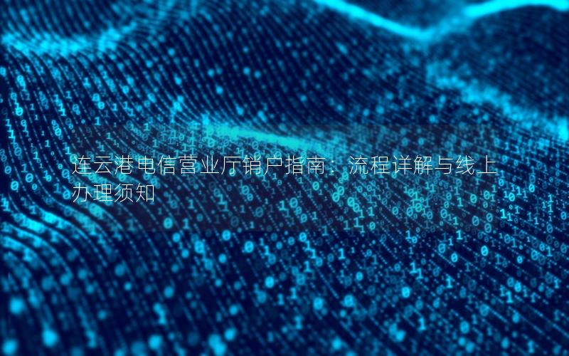 连云港电信营业厅销户指南：流程详解与线上办理须知
