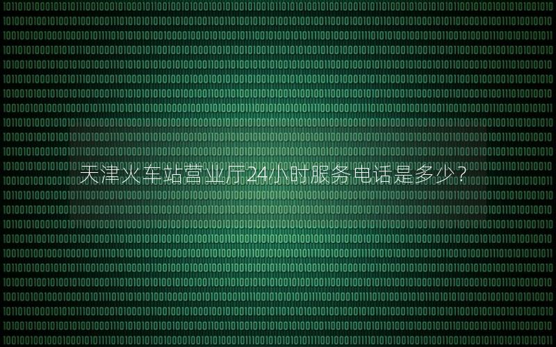 天津火车站营业厅24小时服务电话是多少？