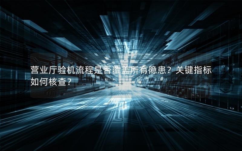 营业厅验机流程是否覆盖所有隐患？关键指标如何核查？