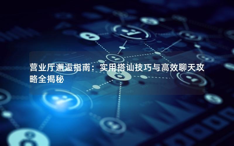 营业厅邂逅指南：实用搭讪技巧与高效聊天攻略全揭秘