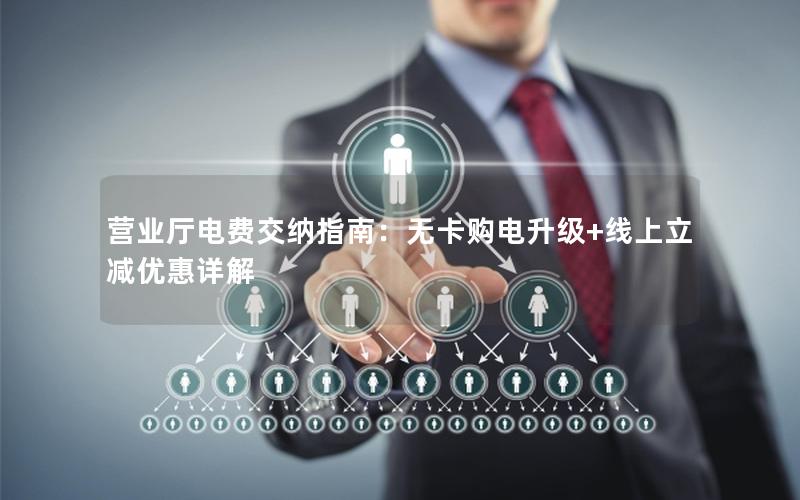营业厅电费交纳指南：无卡购电升级+线上立减优惠详解