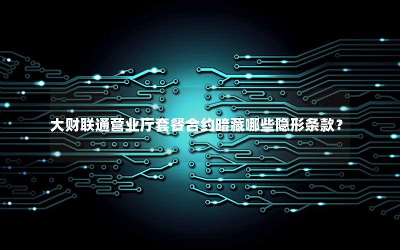 大财联通营业厅套餐合约暗藏哪些隐形条款？