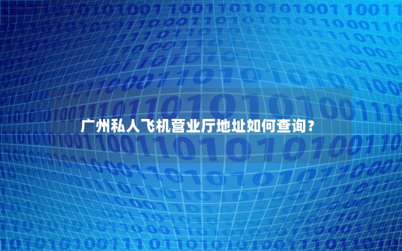 广州私人飞机营业厅地址如何查询？