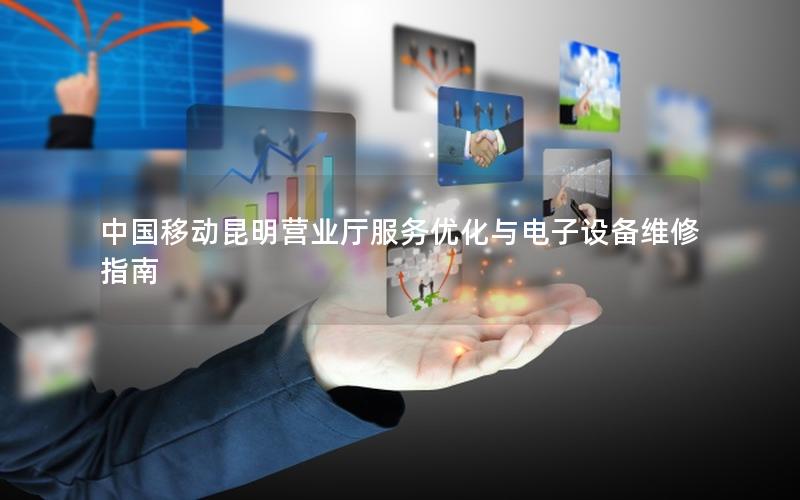 中国移动昆明营业厅服务优化与电子设备维修指南