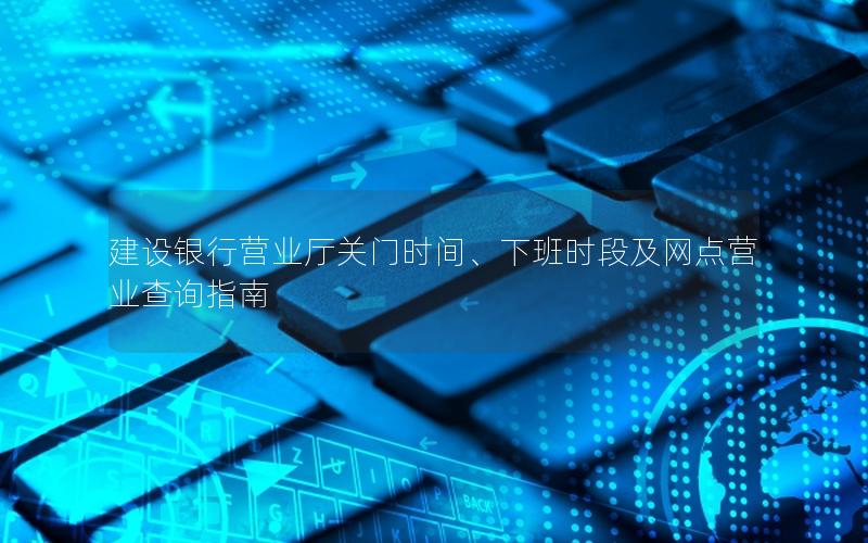 建设银行营业厅关门时间、下班时段及网点营业查询指南