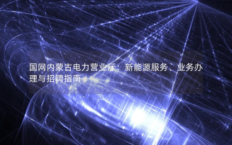 国网内蒙古电力营业厅：新能源服务、业务办理与招聘指南