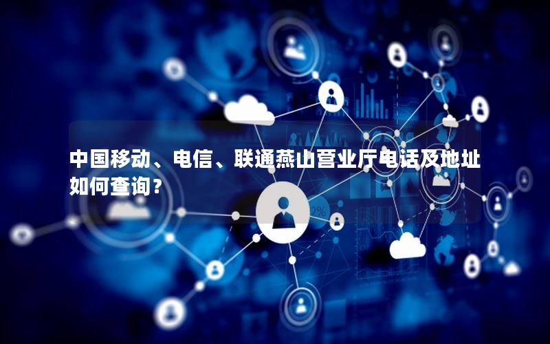 中国移动、电信、联通燕山营业厅电话及地址如何查询？