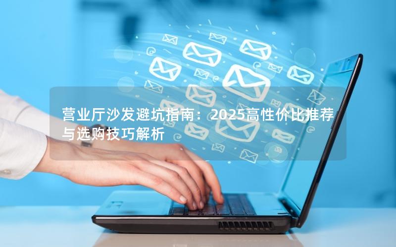 营业厅沙发避坑指南：2025高性价比推荐与选购技巧解析
