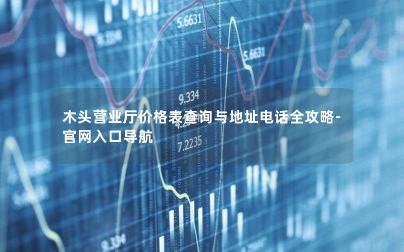 木头营业厅价格表查询与地址电话全攻略-官网入口导航